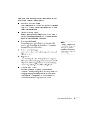 Page 55Fine-tuning the Projector55
3. Press Enter. Then use the up and down arrow buttons and the 
Enter button to set the following options:
■Auto Setup (computer images)
Leave this setting 
On to automatically optimize the computer 
image. Turn it off if you want to save adjustments you have 
made to the video settings.
■Tracking (computer images)
Removes unwanted vertical lines from a computer image by 
matching the projector’s internal clock to various computer 
signals. See page 84 for more information....