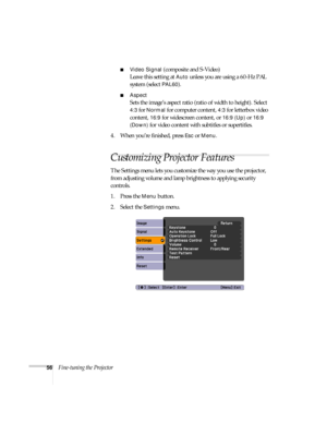 Page 5656Fine-tuning the Projector
■Video Signal (composite and S-Video)
Leave this setting at 
Auto unless you are using a 60-Hz PAL 
system (select 
PAL60).
■Aspect 
Sets the image’s aspect ratio (ratio of width to height). Select 
4:3 for Normal for computer content, 4:3 for letterbox video 
content, 
16:9 for widescreen content, or 16:9 (Up) or 16:9 
(Down)
 for video content with subtitles or supertitles.
4. When you’re finished, press 
Esc or Menu.
Customizing Projector Features
The Settings menu lets you...