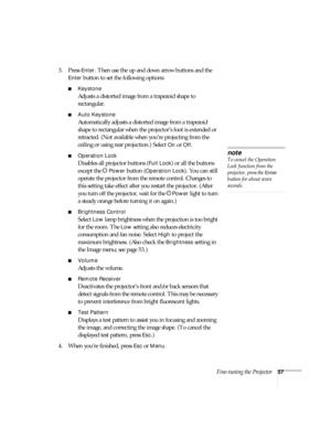 Page 57Fine-tuning the Projector57
3. Press Enter. Then use the up and down arrow buttons and the 
Enter button to set the following options:
■Keystone
Adjusts a distorted image from a trapezoid shape to 
rectangular. 
■Auto Keystone
Automatically adjusts a distorted image from a trapezoid 
shape to rectangular when the projector’s foot is extended or 
retracted. (Not available when you’re projecting from the 
ceiling or using rear projection.) Select 
On or Off.
■Operation Lock
Disables all projector buttons...