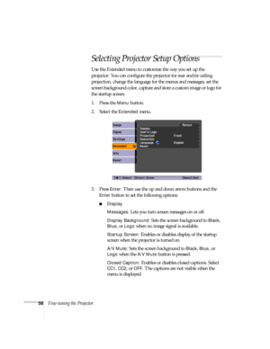 Page 5858Fine-tuning the Projector
Selecting Projector Setup Options
Use the Extended menu to customize the way you set up the 
projector. You can configure the projector for rear and/or ceiling 
projection, change the language for the menus and messages, set the 
screen background color, capture and store a custom image or logo for 
the startup screen.
1. Press the 
Menu button.
2. Select the 
Extended menu.
3. Press 
Enter. Then use the up and down arrow buttons and the 
Enter button to set the following...