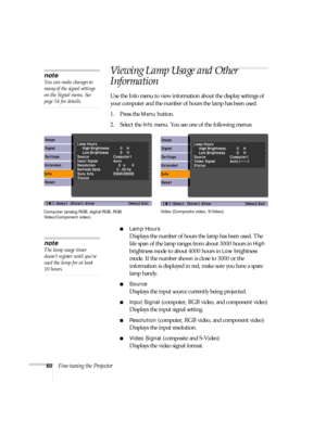Page 6060Fine-tuning the Projector
Viewing Lamp Usage and Other 
Information
Use the Info menu to view information about the display settings of 
your computer and the number of hours the lamp has been used.
1. Press the 
Menu button.
2. Select the 
Info menu. You see one of the following menus:
■Lamp Hours
Displays the number of hours the lamp has been used. The 
life span of the lamp ranges from about 3000 hours in 
High 
brightness mode to about 4000 hours in 
Low brightness 
mode. If the number shown is...