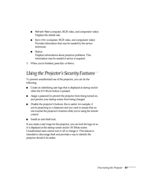 Page 61Fine-tuning the Projector61
■Refresh Rate (computer, RGB video, and component video)
Displays the refresh rate.
■Sync Info (computer, RGB video, and component video)
Provides information that may be needed by the service 
technician.
■Status
Displays informations about projector problems. This 
information may be needed if service is required.
3. When you’re finished, press 
Esc or Menu.
Using the Projector’s Security Features
To prevent unauthorized use of the projector, you can do the 
following:...
