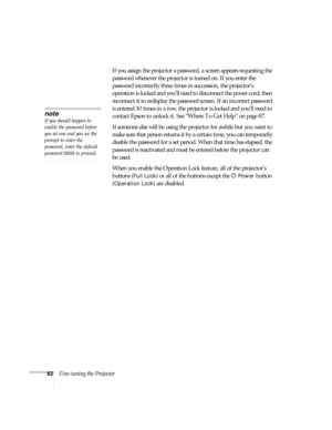 Page 6262Fine-tuning the ProjectorIf you assign the projector a password, a screen appears requesting the 
password whenever the projector is turned on. If you enter the 
password incorrectly three times in succession, the projector’s 
operation is locked and you’ll need to disconnect the power cord, then 
reconnect it to redisplay the password screen. If an incorrect password 
is entered 30 times in a row, the projector is locked and you’ll need to 
contact Epson to unlock it. See “Where To Get Help” on page...