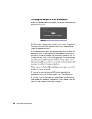 Page 6666Fine-tuning the Projector
Starting the Projector with a Password
When the password function is enabled, you see this screen when you 
turn on the projector:
Use the numeric buttons on the remote control to enter the password. 
Once you have entered the password correctly, the password screen 
closes, and projection begins.
If the password is not correct, you see the message 
Wrong password. 
Please try again.
 If you enter an incorrect password three times in 
succession, you see the message 
The...