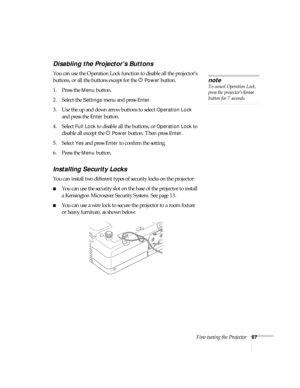 Page 67Fine-tuning the Projector67
Disabling the Projector’s Buttons
You can use the Operation Lock function to disable all the projector’s 
buttons, or all the buttons except for the P
Power button. 
1. Press the 
Menu button.
2. Select the 
Settings menu and press Enter.
3. Use the up and down arrow buttons to select 
Operation Lock 
and press the 
Enter button.
4. Select 
Full Lock to disable all the buttons, or Operation Lock to 
disable all except the
 PPower button. Then press Enter.
5. Select 
Yes and...