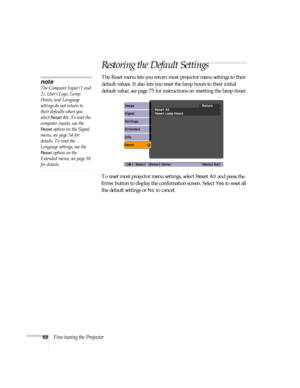 Page 6868Fine-tuning the Projector
Restoring the Default Settings
The Reset menu lets you return most projector menu settings to their 
default values. It also lets you reset the lamp hours to their initial 
default value; see page 75 for instructions on resetting the lamp timer.
To reset most projector menu settings, select 
Reset All and press the 
Enter button to display the confirmation screen. Select Yes to reset all 
the default settings or 
No to cancel.
note
The Computer Input (1 and 
2), User’s Logo,...