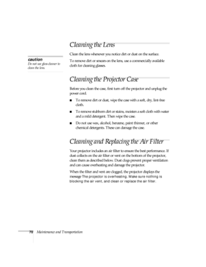 Page 7070Maintenance and Transportation
Cleaning the Lens
Clean the lens whenever you notice dirt or dust on the surface. 
To remove dirt or smears on the lens, use a commercially available 
cloth for cleaning glasses.
Cleaning the Projector Case
Before you clean the case, first turn off the projector and unplug the 
power cord. 
■To remove dirt or dust, wipe the case with a soft, dry, lint-free 
cloth. 
■To remove stubborn dirt or stains, moisten a soft cloth with water 
and a mild detergent. Then wipe the...