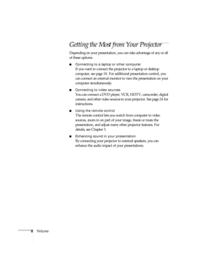 Page 88Welcome
Getting the Most from Your Projector
Depending on your presentation, you can take advantage of any or all 
of these options:
■Connecting to a laptop or other computer
If you want to connect the projector to a laptop or desktop 
computer, see page 18. For additional presentation control, you 
can connect an external monitor to view the presentation on your 
computer simultaneously.
■Connecting to video sources
You can connect a DVD player, VCR, HDTV, camcorder, digital 
camera, and other video...