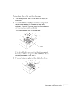Page 71Maintenance and Transportation71
To clean the air filter and air vent, follow these steps:
1. Turn off the projector, allow it to cool down, and unplug the 
power cord.
2. To clean the filter and vent, Epson recommends using a small 
vacuum cleaner designed for computers and other office 
equipment. If you don’t have one, gently clean them using a very 
soft brush (such as an artist’s paintbrush).
You can remove the air filter to clean both sides.
If the dirt is difficult to remove or if the filter is...