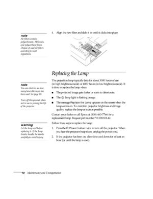 Page 7272Maintenance and Transportation4. Align the new filter and slide it in until it clicks into place.
Replacing the Lamp
The projection lamp typically lasts for about 3000 hours of use 
(in high brightness mode) or 4000 hours (in low brightness mode). It 
is time to replace the lamp when: 
■The projected image gets darker or starts to deteriorate.
■The   lamp light is flashing orange. 
■The message Replace the Lamp appears on the screen when the 
lamp comes on. To maintain projector brightness and image...