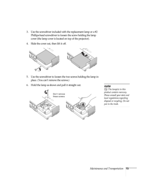 Page 73Maintenance and Transportation73
3. Use the screwdriver included with the replacement lamp or a #2 
Phillips-head screwdriver to loosen the screw holding the lamp 
cover (the lamp cover is located on top of the projector).
4. Slide the cover out, then lift it off.
5. Use the screwdriver to loosen the two screws holding the lamp in 
place. (You can’t remove the screws.) 
6. Hold the lamp as shown and pull it straight out. 
note
 The lamp(s) in this 
product contain mercury. 
Please consult your state and...