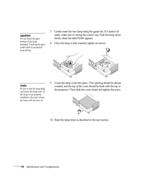 Page 7474Maintenance and Transportation7. Gently insert the new lamp along the guide rail. If it doesn’t fit 
easily, make sure it’s facing the correct way. Push the lamp down 
firmly where the label 
PUSH appears.
8. Once the lamp is fully inserted, tighten its screws.
9. Lower the lamp cover into place. (The opening should be almost 
covered, and the top of the cover should be flush with the top of 
the projector.) Then slide the cover closed and tighten the screw.
10. Reset the lamp timer as described in the...