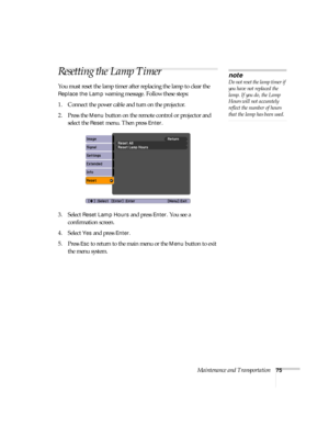 Page 75Maintenance and Transportation75
Resetting the Lamp Timer
You must reset the lamp timer after replacing the lamp to clear the 
Replace the Lamp warning message. Follow these steps:
1. Connect the power cable and turn on the projector.
2. Press the 
Menu button on the remote control or projector and 
select the 
Reset menu. Then press Enter.
3. Select 
Reset Lamp Hours and press Enter. You see a 
confirmation screen.
4. Select 
Yes and press Enter.
5. Press 
Esc to return to the main menu or the Menu...