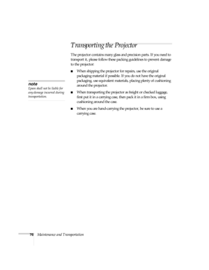 Page 7676Maintenance and Transportation
Transporting the Projector
The projector contains many glass and precision parts. If you need to 
transport it, please follow these packing guidelines to prevent damage 
to the projector: 
■When shipping the projector for repairs, use the original 
packaging material if possible. If you do not have the original 
packaging, use equivalent materials, placing plenty of cushioning 
around the projector.
■When transporting the projector as freight or checked luggage, 
first...