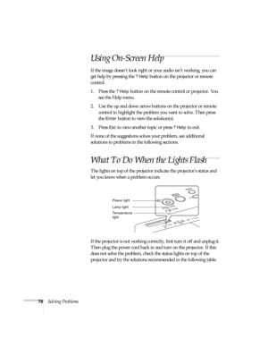 Page 7878Solving Problems
Using On-Screen Help 
If the image doesn’t look right or your audio isn’t working, you can 
get help by pressing the 
? Help button on the projector or remote 
control. 
1. Press the 
? Help button on the remote control or projector. You 
see the Help menu.
2. Use the up and down arrow buttons on the projector or remote 
control to highlight the problem you want to solve. Then press 
the 
Enter button to view the solution(s). 
3. Press 
Esc to view another topic or press ? Help to...
