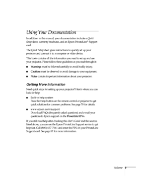 Page 9Welcome9
Using Your Documentation
In addition to this manual, your documentation includes a Quick 
Setup sheet, warranty brochures, and an Epson PrivateLine
® Support 
card. 
The Quick Setup sheet gives instructions to quickly set up your 
projector and connect it to a computer or video device.
This book contains all the information you need to set up and use 
your projector. Please follow these guidelines as you read through it:
■Warnings must be followed carefully to avoid bodily injury.
■Cautions must...