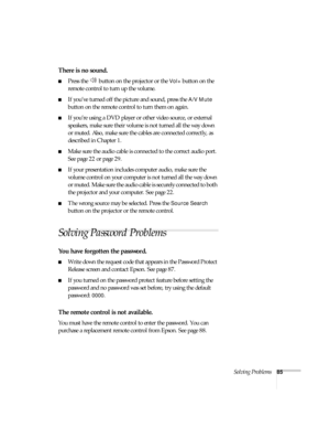 Page 85Solving Problems85
There is no sound.
■Press the   button on the projector or the Vol+ button on the 
remote control to turn up the volume.
■If you’ve turned off the picture and sound, press the A/V Mute 
button on the remote control to turn them on again.
■If you’re using a DVD player or other video source, or external 
speakers, make sure their volume is not turned all the way down 
or muted. Also, make sure the cables are connected correctly, as 
described in Chapter 1.
■Make sure the audio cable is...