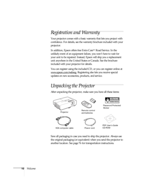 Page 1010Welcome
Registration and Warranty
Your projector comes with a basic warranty that lets you project with 
confidence. For details, see the warranty brochure included with your 
projector. 
In addition, Epson offers free Extra Care
SM Road Service. In the 
unlikely event of an equipment failure, you won’t have to wait for 
your unit to be repaired. Instead, Epson will ship you a replacement 
unit anywhere in the United States or Canada. See the brochure 
included with your projector for details.
You can...