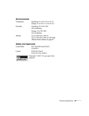 Page 91Technical Specifications91
Environmental
Temperature Operating: 41 to 95 °F (5 to 35 °C)
Storage: 14 to 140 °F (–10 to 60 °C)
Humidity  Operating: 20 to 80% RH, 
non-condensing 
Storage: 10 to 90% RH, 
non-condensing
Altitude Up to 4,900 feet (1,500 m)
Up to 7,500 feet (2,286 m) with High 
Altitude Mode enabled; see page 58
Safety and Approvals
United States FCC Part15B Class B (DoC)
UL60950-1 
Canada ICES-003 Class B
CSA C22.2 No. 60950-1
Pixelworks
™ DNX™ ICs are used in this 
projector. 