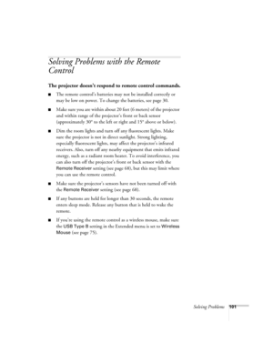 Page 101
Solving Problems101
Solving Problems with the Remote 
Control
The projector doesn’t respond to remote control commands.
■The remote control’s batteries may not be installed correctly or 
may be low on power. To change the batteries, see page 30. 
■Make sure you are within about 20 feet (6 meters) of the projector 
and within range of the projector’s front or back sensor 
(approximately 30° to the left or right and 15° above or below).
■Dim the room lights and turn off any fluorescent lights. Make 
sure...