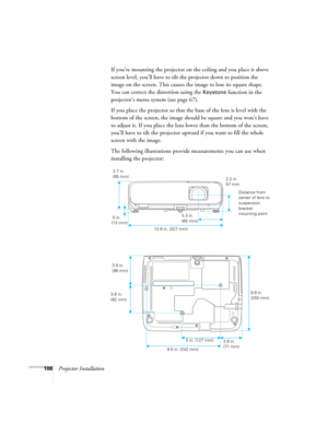 Page 106
106Projector InstallationIf you’re mounting the projector on the ceiling and you place it above 
screen level, you’ll have to tilt the projector down to position the 
image on the screen. This causes the image to lose its square shape. 
You can correct the distortion using the 
Keystone function in the 
projector’s menu system (see page 67).
If you place the projector so that the base of the lens is level with the 
bottom of the screen, the image should be square and you won’t have 
to adjust it. If you...