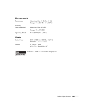 Page 109
Technical Specifications109
Environmental
Temperature Operating: 41 to 95 °F (5 to 35 °C)
Storage: 14 to 140 °F (–10 to 60 °C)
Humidity
(non-condensing) Operating: 20 to 80% RH Storage: 10 to 90% RH
Operating altitude 0 to 7,500 ft (0 to 2,286 m)
Safety
United States FCC 47CFR Part 15B Class B (DoC) UL60950-1 Second Edition
Canada ICES-003 Class B CSA C22.2 No. 60950-1-07
 Pixelworks
™ DNX™ ICs are used in this projector. 