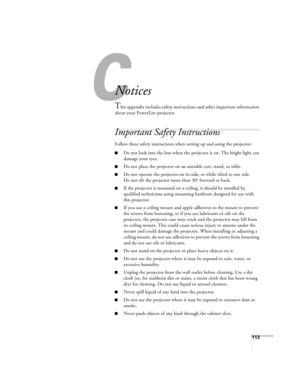 Page 113
113
C
Notices
This appendix includes safety instructions and other important information 
about your PowerLite projector.
Important Safety Instructions
Follow these safety instructions when  setting up and using the projector:
■Do not look into the lens when the projector is on. The bright light can 
damage your eyes.
■Do not place the projector on an unstable cart, stand, or table.
■Do not operate the projector on its  side, or while tilted to one side. 
Do not tilt the projector more than 30° forward...