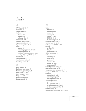 Page 117
117
Index
A
A/V Mute, 32, 73, 94
Accessories, 13
Adapter, audio, 50
Air filtercleaning, 79
ordering, 13
replacing, 80 to 85
Altitude, 75, 109
Anti-theft device, 13, 17
Aspect ratio, 34 to 35, 107
Aspect setting, 34 to 35, 67
Audio adapter, 50
connecting equipment, 49 to 51
controlling volume, 33
problems, troubleshooting, 99 to 100
turning off (using  A/V Mute), 32
Auto button, 27
Auto Iris setting, 65
Auto Keystone setting, 68
Auto Setup setting, 66
B
Bands, vertical, 98
Blackboard color mode, 35...