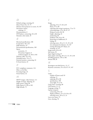 Page 118
118Index
D
Default settings, restoring, 63
Direct Power On, 19, 75
Distance from projector to screen, 16, 107
Document cameraordering, 13
Documentation, 8
DVD player, connecting, 44 to 48
Dynamic color mode, 35
E
Electrical specifications, 108
E-mail alerts, 58 to 59
EMP Monitor, 53
Environmental specifications, 109
Epson accessories, 13
PrivateLine Support, 8
technical support, 8, 102 to 103
Ethernet cable, 54 to 56
Extended menu, 74 to 75
External monitor, connecting, 43
E-Zoom button, 33
F
FCC...