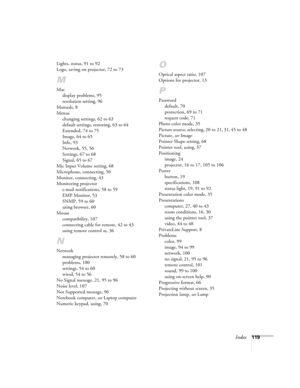 Page 119
Index119
Lights, status, 91 to 92
Logo, saving on projector, 72 to 73
M
Mac
display problems, 95
resolution setting, 96
Manuals, 8
Menus changing settings, 62 to 63
default settings, restoring, 63 to 64
Extended, 74 to 75
Image, 64 to 65
Info, 93
Network, 55, 56
Settings, 67 to 68
Signal, 65 to 67
Mic Input Volume setting, 68
Microphone, connecting, 50
Monitor, connecting, 43
Monitoring projector e-mail notifications, 58 to 59
EMP Monitor, 53
SNMP, 59 to 60
using browser, 60
Mouse compatibility, 107...