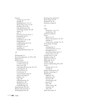 Page 120
120Index
Projectorcarrying case, 10, 13, 87
cleaning, 78
disabling buttons, 73 to 74
distance from screen, 16, 107
installing, 105 to 106
lamp specifications, 108
monitoring remotely, 58 to 60
options, 13
parts, 11
password protection, 69 to 71
positioning, 16 to 17
resolution, 107
specifications, 107 to 109
transporting, 87
troubleshooting, 89 to 101
turning off, 20
turning on, 17 to 19
unpacking, 10
viewing information about, 93
R
Raising image, 24
Rear-screen projection, 74, 105 to 106
Registration,...