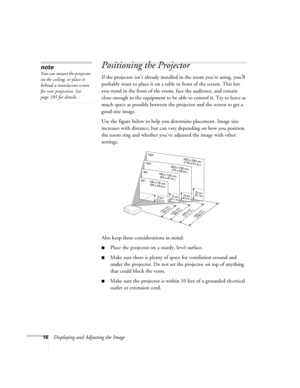 Page 16
16Displaying and Adjusting the Image
Positioning the Projector
If the projector isn’t already installed in the room you’re using, you’ll 
probably want to place it on a table in front of the screen. This lets 
you stand in the front of the room, face the audience, and remain 
close enough to the equipment to be  able to control it. Try to leave as 
much space as possible between the  projector and the screen to get a 
good-size image. 
Use the figure below to help you determine placement. Image size...