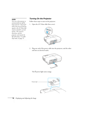 Page 18
18Displaying and Adjusting the Image
Turning On the Projector
Follow these steps to turn on the projector: 
1. Open the A/V Mute slide (lens cover).
2. Plug one end of the power cable into the projector, and the other 
end into an electrical outlet.
The  Ppower light turns orange.
note
You can set the projector to 
automatically turn off the 
lamp and enter “sleep mode” 
when it has not received any 
signals or the A/V Mute slide 
remains closed for a period 
of time. This conserves 
electricity, cools...