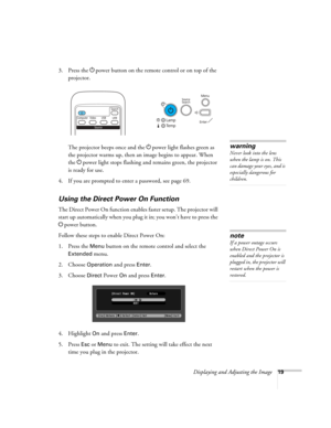 Page 19
Displaying and Adjusting the Image19
3. Press the Ppower button on the remote  control or on top of the 
projector.
The projector beeps once and the  Ppower light flashes green as 
the projector warms up, then an image begins to appear. When 
the  Ppower light stops flashing and remains green, the projector 
is ready for use. 
4. If you are prompted to enter a password, see page 69.
Using the Direct  Power On Function
The Direct Power On function enable s faster setup. The projector will 
start up...