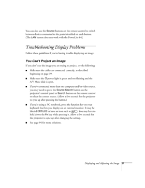Page 21
Displaying and Adjusting the Image21
You can also use the Source buttons on the remote control to switch 
between devices connected to the po rts identified on each button. 
(The 
LAN button does not work with the PowerLite 84.) 
Troubleshooting Display Problems
Follow these guidelines if you’re having trouble displaying an image. 
You Can’t Project an Image
If you don’t see the image you are trying to project, try the following: 
■Make sure the cables are connected correctly, as described 
beginning on...