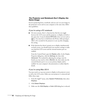 Page 22
22Displaying and Adjusting the Image
The Projector and Notebook Don’t Display the 
Same Image
If you’re projecting from a noteb ook, and you can’t see your image on 
the projection screen and on your  computer at the same time, follow 
these guidelines.
If you’re using  a PC notebook:
■On most systems, there’s a function key that lets you toggle 
between the LCD screen and the projector, or display on both at 
the same time. It may be labeled 
CRT/LCD or have an icon such as 
. You may have to hold down...