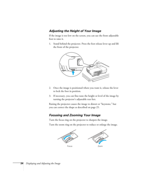 Page 24
24Displaying and Adjusting the Image
Adjusting the Height of Your Image
If the image is too low on the screen, you can use the front adjustable 
foot to raise it. 
1. Stand behind the projector. Press the foot release lever up and lift the front of the projector.
2. Once the image is positioned where you want it, release the lever  to lock the foot in position.
3. If necessary, you can fine-tune the height or level of the image by  turning the projector’s adjustable rear feet. 
Raising the projector...