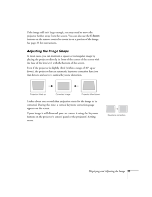 Page 25
Displaying and Adjusting the Image25
If the image still isn’t large enough, you may need to move the 
projector farther away from the screen. You can also use the 
E-Zoom 
buttons on the remote control to zoom in on a portion of the image. 
See page 33 for instructions.
Adjusting the Image Shape
In most cases, you can maintain a square or rectangular image by 
placing the projector directly in front of the center of the screen with 
the base of the lens level with the bottom of the screen. 
Even if the...