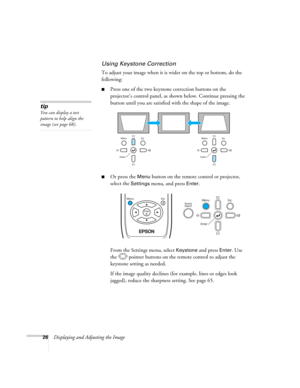 Page 26
26Displaying and Adjusting the Image
Using Keystone Correction
To adjust your image when it is wider on the top or bottom, do the 
following:
■Press one of the two keystone correction buttons on the 
projector’s control panel, as shown below. Continue pressing the 
button until you are satisfied with the shape of the image.
■Or press the Menu button on the remote control or projector, 
select the 
Settings menu, and press Enter. 
From the Settings menu, select 
Keystone and press Enter. Use 
the...