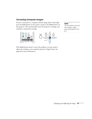 Page 27
Displaying and Adjusting the Image27
Correcting Computer Images
If you’re connected to a computer and the image doesn’t look right, 
press the 
Auto button on the remote control or the Enter button on 
the projector. This automatically resets the projector’s tracking, sync, 
resolution, and position settings. 
If the 
Auto button doesn’t correct the problem, you may need to 
adjust the tracking or sync using the projector’s Signal menu. See 
page 66 for more information.
note
The Auto button works only...