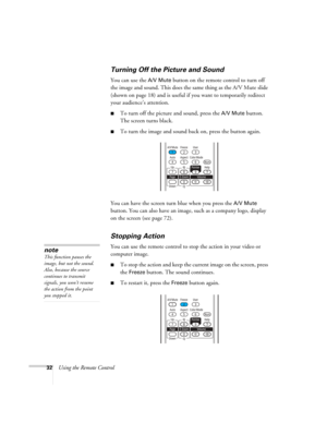 Page 32
32Using the Remote Control
Turning Off the Picture and Sound
You can use the A/V Mute button on the remote control to turn off 
the image and sound. This does the same thing as the A/V Mute slide 
(shown on page 18) and is useful if you want to temporarily redirect 
your audience’s attention. 
■To turn off the picture and sound, press the A/V Mute button. 
The screen turns black. 
■To turn the image and sound back on, press the button again.
You can have the screen turn blue when you press the 
A/V Mute...