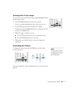 Page 33
Using the Remote Control33
Zooming Part of Your Image
You can zoom in on a portion of the image using the E-Zoom buttons 
on the remote control. 
1. Press the 
E-Zoom  button on the remote control. 
You see a crosshair indicating the center of the zoom-in area.
2. Use the  pointer buttons to position the crosshair.
3. Continue pressing the 
E-Zoom button to enlarge the selected 
area up to 4× magnification.
4. While the image is enlarged, you can:
■Use the  pointer buttons to move around the screen....