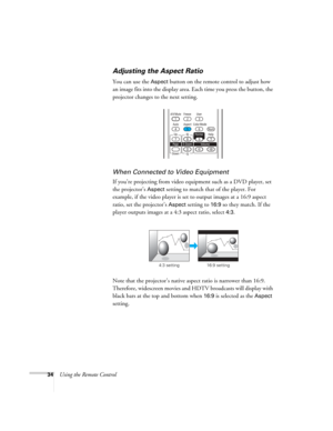 Page 34
34Using the Remote Control
Adjusting the Aspect Ratio
You can use the Aspect button on the remote control to adjust how 
an image fits into the display area. Each time you press the button, the 
projector changes to the next setting.
When Connected to  Video Equipment
If you’re projecting from video equipment such as a DVD player, set 
the projector’s 
Aspect setting to match that of the player. For 
example, if the video player is set  to output images at a 16:9 aspect 
ratio, set the projector’s...