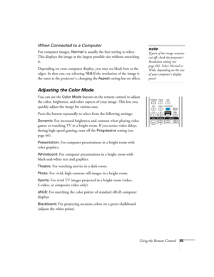 Page 35
Using the Remote Control35
When Connected to a Computer
For computer images, Normal is usually the best setting to select. 
This displays the image at the largest possible size without stretching 
it. 
Depending on your computer display, you may see black bars at the 
edges. In that ca se, try selecting 
16:9.If the resolution  of the image is 
the same as the projector’s, changing the 
Aspect setting has no effect. 
Adjusting the Color Mode
You can use the Color Mode button on the remote control to...