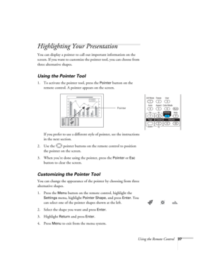 Page 37
Using the Remote Control37
Highlighting Your Presentation
You can display a pointer to call out important information on the 
screen. If you want to customize the pointer tool, you can choose from 
three alternative shapes.
Using the Pointer Tool
1. To activate the pointer tool, press the Pointer button on the 
remote control. A pointer appears on the screen.
If you prefer to use a different style of pointer, see the instructions 
in the next section.
2. Use the  pointer buttons on the remote control to...