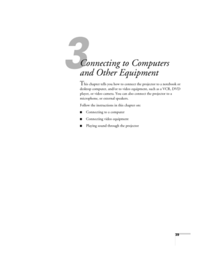 Page 39
39
3
Connecting to Computers 
and Other Equipment
This chapter tells you how to connect the projector to a notebook or 
desktop computer, and/or to video equipment, such as a VCR, DVD 
player, or video camera. You can  also connect the projector to a 
microphone, or external speakers.
Follow the instructions in this chapter on:
■Connecting to a computer
■Connecting video equipment
■Playing sound through the projector 