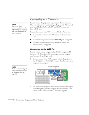 Page 40
40Connecting to Computers and Other Equipment
Connecting to a Computer
You can connect the projector to any computer that has a standard 
VGA output (monitor) port, includi ng desktop models, PC notebook 
computers, MacBook
®, PowerBook®, and iBook® systems, and 
hand-held devices. 
You can also connect to the USB port on a Windows
® computer. 
■To connect to your computer’s  VGA port, see the instructions 
below. 
■To connect using your computer’s  USB port, see page 41. 
■To control your presentation...