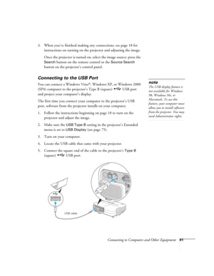 Page 41
Connecting to Computers and Other Equipment41
3. When you’ve finished making any connections, see page 18 for instructions on turning on the projector and adjusting the image. 
Once the projector is turned on, select the image source: press the 
Search button on the remote control or the Source Search 
button on the projector’s control panel.
Connecting to the USB Port
You can connect a Windows Vista®, Windows XP, or Windows 2000 
(SP4) computer to the projector’s Type B (square)  USB port 
and project...