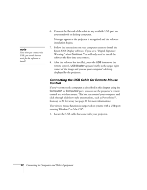 Page 42
42Connecting to Computers and Other Equipment6. Connect the flat end of the cable to any available USB port on 
your notebook or desktop computer.
Messages appear as the projector  is recognized and the software 
installation begins.
7. Follow the instructions on your computer screen to install the  Epson USB Display software. If you see a “Digital Signature 
Warning,” select 
Continue. You will only need to install the 
software the first time you connect.
8. After the software has installed, press the...