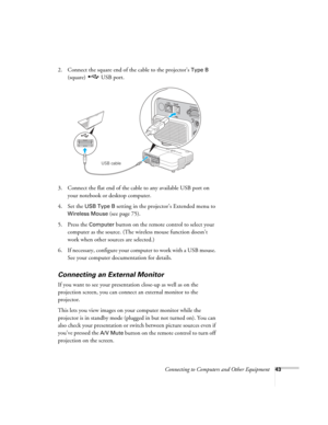 Page 43
Connecting to Computers and Other Equipment43
2. Connect the square end of the cable to the projector’s Type B 
(square) USB port. 
3. Connect the flat end of the cable to any available USB port on  your notebook or desktop computer.
4. Set the 
USB Type B setting in the projector’s Extended menu to 
Wireless Mouse (see page 75).
5. Press the 
Computer button on the remote control to select your 
computer as the source. (The wireless mouse function doesn’t 
work when other sources are selected.)
6. If...